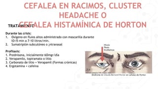 TRATAMIENTO
CEFALEA EN RACIMOS, CLUSTER
HEADACHE O
CEFALEA HISTAMÍNICA DE HORTON
Durante las crisis:
1. Oxígeno en fluios altos administrado con mascarilla durante
lO-I5 min a 7-10 litros/min.
2. Sumatriptón subcutóneo o ¡ntranasal
Profilaxis:
1. Prednisona, inicialmente 6Omgr/día
2. Verapamilo, topiramato o litio.
3. Carbonato de litio + Verapamíl (Formas crónicas)
4. Ergotamina + cafeína
 