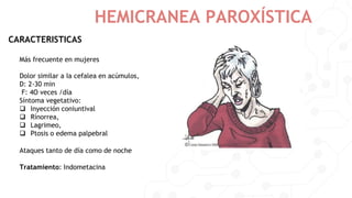 HEMICRANEA PAROXÍSTICA
CARACTERISTICAS
Más frecuente en mujeres
Dolor similar a Ia cefalea en acúmulos,
D: 2-30 min
F: 4O veces /día
Síntoma vegetativo:
 Inyección coniuntival
 Rínorrea,
 Lagrimeo,
 Ptosis o edema palpebral
Ataques tanto de día como de noche
Tratamiento: Indometacina
 