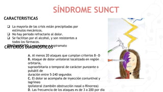 SÍNDROME SUNCT
 La mayoría de las crisis están precipitadas por
estímulos mecánicos.
 No hay periodo refractario al dolor.
 Se facilitan por el alcohol, y son resistentes a
todos los fármacos.
TRATAMIENTO: Lamotrigina o topiramato
CARACTERISTICAS
CRITERIOS DIAGNOSTICOS
A. AI menos 20 ataques que cumplan criterios B—D
B. Ataque de dolor unilateral localizado en región
orbitaria,
supraorbitaria o temporal de carácter punzante o
pulsátil de
duración entre 5-240 segundos
C. El dolor se acompaña de inyección coniuntival y
Iagrímeo
ipsilateral (también obstrucción nasal o Rínorrea)
D. Las frecuencia de los ataques es de 3 a 200 por día
 