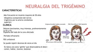 NEURALGIA DEL TRIGÉMINO
CARACTERISTICAS
Más frecuente en muieres mayores de 50 años
Idiopática (compresión del nervio
trigémino por la arteria cerebelosa
superior)
CLINICA
Dolores lancinantes, muy intensos, preferentemente
la V2 y V3.
Espasmo del lado de la cara afectado
Periodo refractario
Se puede repetir decenas de veces al día
95% unilateral
Es típica una zona "gatillo" que desencadena el dolor:
comer, hablar, tocarse, bostezar
 