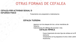OTRAS FORMAS DE CEFALEA
CEFALEA POR ACTIVIDAD SEXUAL O
ESFUERZO FISICO
CEFALEA TUSÍGENA
CEFALEA HÍPNICA
Tratamiento con propanolol o indometacina
Aparece con los ataques de tos u otras maniobras de
Valsalva.
Indometacína 25-100mgr/día durante l mes
Causa importante de este tipo de cefalea es la HT
nocturna
Tratamiento se ha propuesto el Litio o bien cafeín
flunaricina.
 