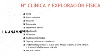 H° CLÍNICA Y EXPLORACIÓN FÍSICA
LA ANAMNESIS
 Inicio
 Curso evolutivo
 Duración
 Frecuencia
 Predominio de hora
 Localización
 Intensidad
 Factores modificados
 Signos y síntomas acompañantes
 Tratamientos previos : Si es que toma AINES y le calma o toma nitratos
y le empeora hablamos de migraña
 Historia familiar
 