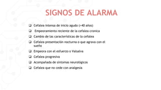 SIGNOS DE ALARMA
 Cefalea intensa de inicio agudo (>40 años)
 Empeoramiento reciente de la cefalea cronica
 Cambio de las características de la cefalea
 Cefalea presentación nocturna o que agrava con el
sueño
 Empeora con el esfuerzo o Valsalva
 Cefalea progresiva
 Acompañada de síntomas neurológicos
 Cefalea que no cede con analgesia
 