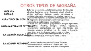 OTROS TIPOS DE MIGRAÑA
MIGRAÑA
BASILAR
Dolor de predominio occipital acompañado de síntomas
vértebro basilares como: Borrosidad visual, disartria,
vértigo, acúfenos, diplopia, ataxia, parestesias o
debilidad bilateral o alteraciones del nivel de conciencia
AURA TÍPICA SIN CEFALEA
Equivalente migrañoso o migraña acefalálgica; Esto plantea
el diagnóstico diferencial con accidentes isquémicos
transitorios o problemas de coagulación.
MIGRAÑA CON AURA DE TRONCO
El Dx se basa en pacientes que presentan ataques episódicos
de vértigo, disartria, diplopía, tinnitus, hipoacusia,
generalmente acompañados con auras más típicas, con
síntomas visuales, sensitivos y/o del habla o lenguaje,
reversibles pero sin síntomas motores o de la retina
LA MIGRAÑA HEMIPLÉJICA
Se caracteriza porque existe hemiparesia en el aura o
debilidad motora que puede durar hasta 72 horas
LA MIGRAÑA RETINIANA
Se caracteriza por ataques repetidos de síntomas
visuales (escotoma, centelleos, ceguera, etc.) de
duración inferior a una hora, asociados con migraña
 