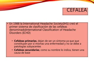 CEFALEA
• En 1988 la International Headache Society(IHS) creó el
primer sistema de clasificación de las cefaleas
denominadoInternational Classification of Headache
Disorders (ICHD)
• Cefaleas primarias, dejan de ser un síntoma ya que que
constituyen por sí mismas una enfermedad y no se debe a
patologias subyacentes
• Cefaleas secundarias, como su nombre lo indica, tienen una
causa de base
 