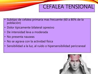 CEFALEA TENSIONAL
• Subtipo de cefalea primaria mas frecuente (60 a 80% de la
población)
• Dolor tipicamente bilateral opresivo
• De intensidad leva a moderada
• No presenta nauseas
• No se agrava con la actividad física
• Sensibilidad a la luz, al ruido o hipersensibilidad pericraneal
 