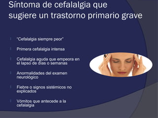 Síntoma de cefalalgia que
sugiere un trastorno primario grave

   “Cefalalgia siempre peor”

   Primera cefalalgia intensa

   Cefalalgia aguda que empeora en
    el lapso de días o semanas

   Anormalidades del examen
    neurológico

   Fiebre o signos sistémicos no
    explicados

   Vómitos que antecede a la
    cefalalgia
 