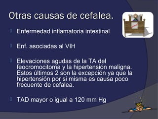 Otras causas de cefalea.
   Enfermedad inflamatoria intestinal

   Enf. asociadas al VIH

   Elevaciones agudas de la TA del
    feocromocitoma y la hipertensión maligna.
    Estos últimos 2 son la excepción ya que la
    hipertensión por si misma es causa poco
    frecuente de cefalea.

   TAD mayor o igual a 120 mm Hg
 