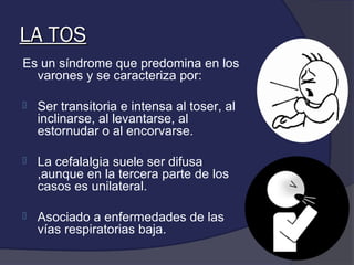 LA TOS
Es un síndrome que predomina en los
  varones y se caracteriza por:

   Ser transitoria e intensa al toser, al
    inclinarse, al levantarse, al
    estornudar o al encorvarse.

   La cefalalgia suele ser difusa
    ,aunque en la tercera parte de los
    casos es unilateral.

   Asociado a enfermedades de las
    vías respiratorias baja.
 