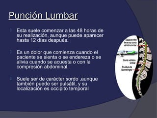 Punción Lumbar
   Esta suele comenzar a las 48 horas de
    su realización, aunque puede aparecer
    hasta 12 días después.

   Es un dolor que comienza cuando el
    paciente se sienta o se endereza o se
    alivia cuando se acuesta o con la
    compresión abdominal.

   Suele ser de carácter sordo ,aunque
    también puede ser pulsátil, y su
    localización es occipito temporal
 