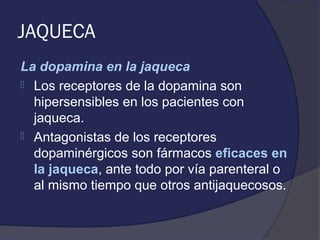 JAQUECA
La dopamina en la jaqueca
 Los receptores de la dopamina son
  hipersensibles en los pacientes con
  jaqueca.
 Antagonistas de los receptores
  dopaminérgicos son fármacos eficaces en
  la jaqueca, ante todo por vía parenteral o
  al mismo tiempo que otros antijaquecosos.
 
