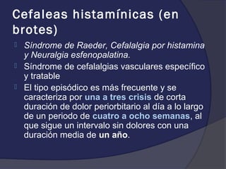 Cefaleas histamínicas (en
brotes)
   Síndrome de Raeder, Cefalalgia por histamina
    y Neuralgia esfenopalatina.
   Síndrome de cefalalgias vasculares específico
    y tratable
   El tipo episódico es más frecuente y se
    caracteriza por una a tres crisis de corta
    duración de dolor periorbitario al día a lo largo
    de un periodo de cuatro a ocho semanas, al
    que sigue un intervalo sin dolores con una
    duración media de un año.
 