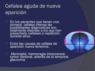 Cefalea aguda de nueva
aparición
   En los pacientes que tienen una
    primera cefalea intensa las
    posibilidades diagnosticas son
    totalmente distintas a los que han
    presentado cefaleas a repetición
    durante años.

   Entre las causas de cefalea de
    aparición nueva tenemos:

    Meningitis, hemorragia intracraneal,
    tumor cerebral, arteritis de la temporal,
    glaucoma.
 