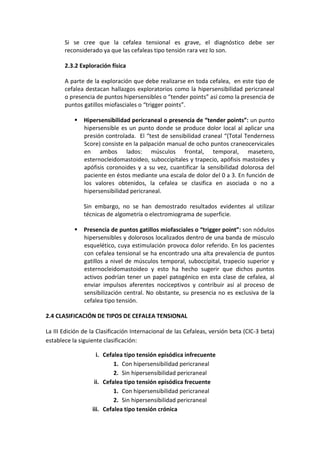 Si se cree que la cefalea tensional es grave, el diagnóstico debe ser
reconsiderado ya que las cefaleas tipo tensión rara vez lo son.
2.3.2 Exploración física
A parte de la exploración que debe realizarse en toda cefalea, en este tipo de
cefalea destacan hallazgos exploratorios como la hipersensibilidad pericraneal
o presencia de puntos hipersensibles o “tender points” así como la presencia de
puntos gatillos miofasciales o “trigger points”.
 Hipersensibilidad pericraneal o presencia de “tender points”: un punto
hipersensible es un punto donde se produce dolor local al aplicar una
presión controlada. El “test de sensibilidad craneal “(Total Tenderness
Score) consiste en la palpación manual de ocho puntos craneocervicales
en ambos lados: músculos frontal, temporal, masetero,
esternocleidomastoideo, suboccipitales y trapecio, apófisis mastoides y
apófisis coronoides y a su vez, cuantificar la sensibilidad dolorosa del
paciente en éstos mediante una escala de dolor del 0 a 3. En función de
los valores obtenidos, la cefalea se clasifica en asociada o no a
hipersensibilidad pericraneal.
Sin embargo, no se han demostrado resultados evidentes al utilizar
técnicas de algometría o electromiograma de superficie.
 Presencia de puntos gatillos miofasciales o “trigger point”: son nódulos
hipersensibles y dolorosos localizados dentro de una banda de músculo
esquelético, cuya estimulación provoca dolor referido. En los pacientes
con cefalea tensional se ha encontrado una alta prevalencia de puntos
gatillos a nivel de músculos temporal, suboccipital, trapecio superior y
esternocleidomastoideo y esto ha hecho sugerir que dichos puntos
activos podrían tener un papel patogénico en esta clase de cefalea, al
enviar impulsos aferentes nociceptivos y contribuir así al proceso de
sensibilización central. No obstante, su presencia no es exclusiva de la
cefalea tipo tensión.
2.4 CLASIFICACIÓN DE TIPOS DE CEFALEA TENSIONAL
La III Edición de la Clasificación Internacional de las Cefaleas, versión beta (CIC-3 beta)
establece la siguiente clasificación:
i. Cefalea tipo tensión episódica infrecuente
1. Con hipersensibilidad pericraneal
2. Sin hipersensibilidad pericraneal
ii. Cefalea tipo tensión episódica frecuente
1. Con hipersensibilidad pericraneal
2. Sin hipersensibilidad pericraneal
iii. Cefalea tipo tensión crónica
 