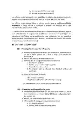 1. Con hipersensibilidad pericraneal
2. Sin hipersensibilidad pericraneal
Las cefaleas tensionales pueden ser episódicas o crónicas. Las cefaleas tensionales
episódicas ocurren menos de 15 días al mes; las crónicas, 15 ó más días al mes.
Las cefaleas tensionales episódicas o crónicas pueden tener o no hipersensibilidad
pericraneal. El hecho de que la presenten lo establece un resultado en el Total
Tenderness Score superior a 8 puntos.
La clasificación de la cefalea tensional tiene estos subtipos debido al diferente impacto
en la calidad de vida de los pacientes, los diferentes mecanismos fisiopatológicos (los
mecanismos periféricos son probablemente más importantes en las episódicas
mientras que los centrales lo son en la crónica) y al diferente tratamiento (sintomático
en episódicas y preventivo en crónica).
2.5 CRITERIOS DIAGNÓSTICOS
2.5.1 Cefalea tipo tensión episódica infrecuente
A) Al menos 10 episodios de cefalea que aparezca de media menos de
un día al menos (menos de 12 días al año) y que cumplan los
criterios B-D.
B) Cefalea con duración de 30 minutos a 7 días.
C) Al menos dos de las siguientes cuatro características:
a. Localización bilateral
b. Calidad opresiva o tensiva (no pulsátil)
c. Intensidad leve o moderada
d. No empeora con la actividad física habitual (andar, subir
escaleras)
D. Ambas características siguientes:
a. Sin náuseas ni vómitos
b. Puede asociar fotofobia o fonofobia (no ambas)
E. Sin mejor explicación por otro diagnóstico de la ICHD-III
2.5.2 Cefalea tipo tensión episódica frecuente
A. Al menos 10 episodios de cefalea que ocurran de media 1-14 días al
mes durante más de 3 meses (≥12 y <180 días al año) y que cumplan
los criterios B-D.
B. Cefalea con duración de 30 minutos a 7 días.
C. Al menos dos de las siguientes cuatro características:
a. Localización bilateral
b. Calidad opresiva o tensiva (no pulsátil)
 