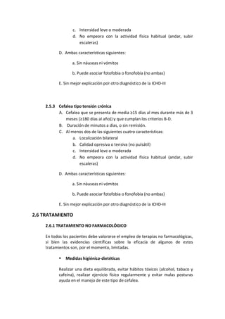c. Intensidad leve o moderada
d. No empeora con la actividad física habitual (andar, subir
escaleras)
D. Ambas características siguientes:
a. Sin náuseas ni vómitos
b. Puede asociar fotofobia o fonofobia (no ambas)
E. Sin mejor explicación por otro diagnóstico de la ICHD-III
2.5.3 Cefalea tipo tensión crónica
A. Cefalea que se presenta de media ≥15 días al mes durante más de 3
meses (≥180 días al año)) y que cumplan los criterios B-D.
B. Duración de minutos a días, o sin remisión.
C. Al menos dos de las siguientes cuatro características:
a. Localización bilateral
b. Calidad opresiva o tensiva (no pulsátil)
c. Intensidad leve o moderada
d. No empeora con la actividad física habitual (andar, subir
escaleras)
D. Ambas características siguientes:
a. Sin náuseas ni vómitos
b. Puede asociar fotofobia o fonofobia (no ambas)
E. Sin mejor explicación por otro diagnóstico de la ICHD-III
2.6 TRATAMIENTO
2.6.1 TRATAMIENTO NO FARMACOLÓGICO
En todos los pacientes debe valorarse el empleo de terapias no farmacológicas,
si bien las evidencias científicas sobre la eficacia de algunos de estos
tratamientos son, por el momento, limitadas.
 Medidas higiénico-dietéticas
Realizar una dieta equilibrada, evitar hábitos tóxicos (alcohol, tabaco y
cafeína), realizar ejercicio físico regularmente y evitar malas posturas
ayuda en el manejo de este tipo de cefalea.
 