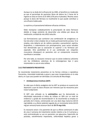 Aunque no se duda de la eficacia de los AINE, el beneficio es moderado
ya que el porcentaje de pacientes libres de dolora las 2 horas de la
ingesta se sitúa en torno al 25-30% (17% para el placebo). Muchas veces
porque la dosis del fármaco es insuficiente lo que puede contribuir a
una eficacia inadecuada.
La aspirina y el paracetamol obtienen eficacias similares.
Debe manejarse cuidadosamente la prescripción de estos fármacos
debido al riesgo existente de desarrollar una cefalea por abuso de
medicación, entidad de más difícil solución.
Las formulaciones que contienen una combinación de analgésicos se
han de evitar o bien emplear de un modo particularmente juicioso. Si se
emplea, esta debería ser de cafeína asociada a paracetamol, aspirina,
ibuprofeno, o indometacina con procloperazina, pues varios estudios
han demostrado que su asociación es superior a los fármacos por
separado. Otra posibilidad es el uso combinado con relajantes
musculares (diazepam) en pacientes con un componente muscular
manifiesto o ansiedad.
Por otro lado, es necesario remarcar que no existe evidencia suficiente
con los inhibidores selectivos de la ciclooxigenasa tipo 2 para
recomendar su uso en esta cefalea.
2.6.3 TRATAMIENTO PREVENTIVO
Se recomienda tratamiento preventivo en las formas crónicas o episódicas
frecuentes, intensidad moderada o grave y que sean incapacitantes en la vida
diaria, en cuyo caso pueden ser derivadas a la consulta de Neurología.
 Antidepresivos tricíclicos (ADT)
Se sabe que el efecto analgésico de los ADT se produce en ausencia de
depresión y que las dosis eficaces son menores que las necesarias para
tratar la depresión.
El ADT más utilizado es la amitriptilina que ha demostrado su
efectividad reduciendo el índice de cefalea un 30% con un nivel de
evidencia I y grado de recomendación A. Se recomienda su empleo en
períodos de 6 meses, comenzando con una dosis baja nocturna (10-25
mg) debido a su efecto sedante) seguida de un incremento lento (10-25
mg por semana) hasta alcanzar dosis de 35-75 mg al día.
Es necesario avisar a los pacientes de que su efecto comenzará al cabo
de unas 2 semanas de tratamiento siendo máximo a las 2-3 semanas y
está contraindicado su uso en pacientes con glaucoma, hipertrofia de
próstata, estreñimiento importante, enfermedad hepática grave o
 