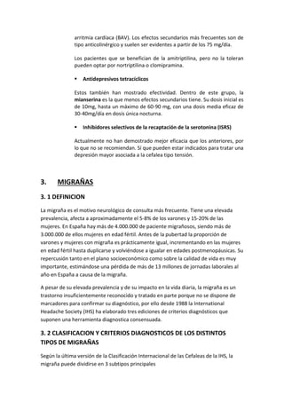 arritmia cardíaca (BAV). Los efectos secundarios más frecuentes son de
tipo anticolinérgico y suelen ser evidentes a partir de los 75 mg/día.
Los pacientes que se benefician de la amitriptilina, pero no la toleran
pueden optar por nortriptilina o clomipramina.
 Antidepresivos tetracíclicos
Estos también han mostrado efectividad. Dentro de este grupo, la
mianserina es la que menos efectos secundarios tiene. Su dosis inicial es
de 10mg, hasta un máximo de 60-90 mg, con una dosis media eficaz de
30-40mg/día en dosis única nocturna.
 Inhibidores selectivos de la recaptación de la serotonina (ISRS)
Actualmente no han demostrado mejor eficacia que los anteriores, por
lo que no se recomiendan. Sí que pueden estar indicados para tratar una
depresión mayor asociada a la cefalea tipo tensión.
3. MIGRAÑAS
3. 1 DEFINICION
La migraña es el motivo neurológico de consulta más frecuente. Tiene una elevada
prevalencia, afecta a aproximadamente el 5-8% de los varones y 15-20% de las
mujeres. En España hay más de 4.000.000 de paciente migrañosos, siendo más de
3.000.000 de ellos mujeres en edad fértil. Antes de la pubertad la proporción de
varones y mujeres con migraña es prácticamente igual, incrementando en las mujeres
en edad fértil hasta duplicarse y volviéndose a igualar en edades postmenopáusicas. Su
repercusión tanto en el plano socioeconómico como sobre la calidad de vida es muy
importante, estimándose una pérdida de más de 13 millones de jornadas laborales al
año en España a causa de la migraña.
A pesar de su elevada prevalencia y de su impacto en la vida diaria, la migraña es un
trastorno insuficientemente reconocido y tratado en parte porque no se dispone de
marcadores para confirmar su diagnóstico, por ello desde 1988 la International
Headache Society (IHS) ha elaborado tres ediciones de criterios diagnósticos que
suponen una herramienta diagnostica consensuada.
3. 2 CLASIFICACION Y CRITERIOS DIAGNOSTICOS DE LOS DISTINTOS
TIPOS DE MIGRAÑAS
Según la última versión de la Clasificación Internacional de las Cefaleas de la IHS, la
migraña puede dividirse en 3 subtipos principales
 
