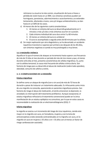 retinianos La visual es la más común, visualización de luces o líneas o
pérdida de visión hasta en un 90%. Los síntomas sensitivos pueden ser
hormigueos, parestesias, adormecimiento o acorchamiento y se extienden
lentamente, afectando a mano, cara y/o lengua unilateralmente y se dan
hasta en un 60% de los casos.
c) Al menos dos de las siguientes cuatro características:
1. Al menos un síntoma del aura se desarrolla gradualmente en 5
minutos o más y/o dos o más síntomas ocurren en sucesión.
2. Cada síntoma individual del aura dura entre 5 y 60 minutos
3. Al menos un síntoma del aura es unilateral
4. El aura es acompañada o seguida antes de 60 minutos por la cefalea.
d) Sin mejor explicación por otro diagnóstico y se ha descartado un accidente
isquémico transitorio si aparece por primera vez después de los 40 años,
son síntomas negativos o cuando es muy prolongada o muy breve.
3.2.3 MIGRAÑA CRÓNICA
Aquella en la que el número de ataques se incrementa hasta superar una frecuencia
de más de 15 días al mes durante un periodo de más de tres meses y que, al menos
durante ocho días al mes, presenta características de cefalea migrañosa. Es, junto
con la cefalea tensional, la causa más frecuente de cefalea crónica diaria. Son
factores de riesgo para su desarrollo el abuso de medicación (sobre todo opioides),
obesidad, consumo de cafeína y estrés.
3. 2. 4 COMPLICACIONES DE LA MIGRAÑA
Estatus migrañoso
Se define como un ataque de migraña (con o sin aura) de más de 72 horas de
duración a pesar de instaurar un tratamiento adecuado. Es infrecuente como inicio
de una migraña no conocida, apareciendo en pacientes migrañosos previos. Son
factores de riesgo el abuso de medicación, el estrés emocional, la depresión, la
ansiedad y la interrupción del tratamiento profiláctico. Aunque excepcional, el
estatus migrañoso refractario al tratamiento convencional puede ser la única
manifestación de un estatus epiléptico no convulsivo, por lo que en estos casos es
recomendable la realización de un electroencefalograma (EEG). 
Infarto migrañoso
la migraña se asocia a un incremento del riesgo de ictus isquémico, siendo este
mayor en la migraña con aura, en fumadores, mujeres y con la toma de
anticonceptivos orales (estando contraindicados en la migraña con aura, en la
migraña sin aura en mujeres ≥ 35 años o en < 35 años con al menos un factor de
riesgo cardiovascular asociado).
 