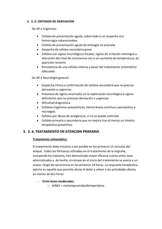 3. 3. 3. CRITERIOS DE DERIVACION
De AP a Urgencias:
 Cefalea de presentación aguda, sobre todo si se sospecha una
hemorragia subaracnoidea
 Cefalea de presentación aguda de etiología no aclarada
 Sospecha de cefalea secundaria grave
 Cefalea con signos neurológicos focales, signos de irritación meníngea y
alteración del nivel de consciencia con o sin aumento de temperatura, de
aparición reciente
 Persistencia de una cefalea intensa a pesar del tratamiento sintomático
adecuado
De AP a Neurología general:
 Sospecha clínica o confirmación de cefalea secundaria que no precisa
derivación a urgencias
 Presencia de signos anormales en la exploración neurológica o signos
deficitarios que no precisan derivación a urgencias
 Dificultad diagnostica
 Cefaleas trigémino-autonómicas, hemicráneas continua y paroxística o
neuralgias
 Cefalea por abuso de analgésicos, si no se puede controlar
 Cefalea primaria o secundaria que no mejora tras al menos un intento
terapéutico preventivo
3. 3. 4. TRATAMIENTO EN ATENCION PRIMARIA
Tratamiento sintomático:
El tratamiento debe iniciarse a ser posible en los primeros 15 minutos del
ataque. Todos los fármacos utilizados en el tratamiento de la migraña,
incluyendo los triptanes, han demostrado mayor eficacia cuanto antes sean
administrados y, de hecho, el retraso en el inicio del tratamiento se asocia a un
mayor riesgo de recurrencia en las primeras 24 horas. La respuesta terapéutica
óptima es aquella que permite aliviar el dolor y volver a las actividades diarias
en menos de dos horas
- Crisis leves-moderadas:
o AINES + metoclopramida/domperidona
 