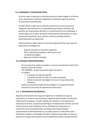 3.4.1 ANAMNESIS Y EXPLORACIÓN FÍSICA
En primer lugar, al igual que en atención primaria se debe indagar en la historia
clínica del paciente, confirmar el diagnóstico y descartar signos de alarma u
otros procesos concomitantes.
Se debe realizar al igual que en atención primaria una correcta anamnesis
indagando especialmente en los antecedentes personales y familiares del
paciente, las características del dolor y si es distinto de sus crisis habituales, o
incluye alguno de los signos de alarma anteriormente mencionados, así como
síntomas acompañantes (aura, náuseas, vómitos) y posibles factores
desencadenantes y/o agravantes.
Posteriormente se debe realizar una correcta exploración física que incluya la
exploración neurológica con:
- Nivel de consciencia y funciones superiores
- PPCC y alteraciones pupilares y del campo visual
- Focalidad neurológica
- Signos de irritación meníngea
3.4.2 PRUEBAS COMPLEMENTARIAS
- AS: para descartar cefalea secundaria, o proceso concomitante. Pedir VSG si
paciente mayor de 50 años
- TAC CEREBRAL: siempre que existan signos de alarma
- PL urgente:
o Si sospecha de infección del SNC
o Si sospecha de HSA si el TAC no ha sido concluyente
o Cefalea en paciente oncológico en el que se hayan descartado
metástasis
Realizar previamente prueba de neuroimagen si se sospecha de lesión
estructural o hay clínica de hipertensión intracraneal
3. 4. 3. TRATAMIENTO EN URGENCIAS
Respecto al tratamiento del ataque de migraña en el ámbito de la urgencia
hospitalaria, lo normal es que el paciente migrañoso haya tomado su medicación
habitual para los ataques, sin éxito. Debido a los vómitos o a una ingesta oral
reducida por náuseas, el paciente puede llegar con depleción de volumen, por este
motivo el primer paso terapéutico será la rehidratación intravenosa y el
tratamiento de las náuseas/vómitos con bloqueantes dopaminérgicos
(clorpromazina o metoclopramida iv), los cuáles poseen un triple efecto como
antiemético, sedante y controlador del dolor. El siguiente paso debe ser ubicar al
paciente en el lugar más tranquilo y oscuro posible para evitar el empeoramiento
 