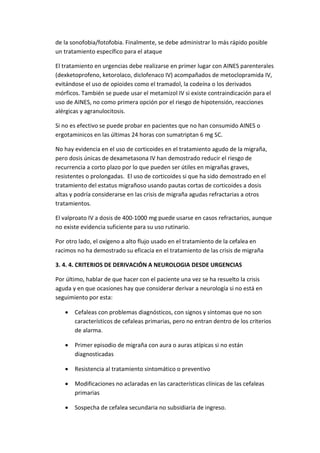 de la sonofobia/fotofobia. Finalmente, se debe administrar lo más rápido posible
un tratamiento específico para el ataque
El tratamiento en urgencias debe realizarse en primer lugar con AINES parenterales
(dexketoprofeno, ketorolaco, diclofenaco IV) acompañados de metoclopramida IV,
evitándose el uso de opioides como el tramadol, la codeína o los derivados
mórficos. También se puede usar el metamizol IV si existe contraindicación para el
uso de AINES, no como primera opción por el riesgo de hipotensión, reacciones
alérgicas y agranulocitosis.
Si no es efectivo se puede probar en pacientes que no han consumido AINES o
ergotaminicos en las últimas 24 horas con sumatriptan 6 mg SC.
No hay evidencia en el uso de corticoides en el tratamiento agudo de la migraña,
pero dosis únicas de dexametasona IV han demostrado reducir el riesgo de
recurrencia a corto plazo por lo que pueden ser útiles en migrañas graves,
resistentes o prolongadas. El uso de corticoides si que ha sido demostrado en el
tratamiento del estatus migrañoso usando pautas cortas de corticoides a dosis
altas y podría considerarse en las crisis de migraña agudas refractarias a otros
tratamientos.
El valproato IV a dosis de 400-1000 mg puede usarse en casos refractarios, aunque
no existe evidencia suficiente para su uso rutinario.
Por otro lado, el oxígeno a alto flujo usado en el tratamiento de la cefalea en
racimos no ha demostrado su eficacia en el tratamiento de las crisis de migraña
3. 4. 4. CRITERIOS DE DERIVACIÓN A NEUROLOGIA DESDE URGENCIAS
Por último, hablar de que hacer con el paciente una vez se ha resuelto la crisis
aguda y en que ocasiones hay que considerar derivar a neurología si no está en
seguimiento por esta:
 Cefaleas con problemas diagnósticos, con signos y síntomas que no son
característicos de cefaleas primarias, pero no entran dentro de los criterios
de alarma.
 Primer episodio de migraña con aura o auras atípicas si no están
diagnosticadas
 Resistencia al tratamiento sintomático o preventivo
 Modificaciones no aclaradas en las características clínicas de las cefaleas
primarias
 Sospecha de cefalea secundaria no subsidiaria de ingreso.
 