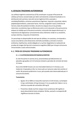 4. CEFALEAS TRIGEMINO AUTONOMICAS
Las cefaleas trigémino-autonómicas (CTA) constituyen un grupo infrecuente de
cefaleas primarias caracterizadas por dolor estrictamente unilateral localizado en la
distribución de la primera rama del nervio trigémino (V1) y asociado a
sonofobia/fotofobia y síntomas autonómicos (lagrimeo, inyección conjuntival, edema
palpebral/periorbitario, sudoración facial, rinorrea, congestión nasal y síndrome de
Horner), todo ello ipsilateral al dolor, durante los ataques (no en los periodos
intercrisis). Los distintos tipos se diferencian entre sí en la duración y frecuencia de los
ataques (a medida que la frecuencia aumenta, la duración del ataque disminuye). La
importancia de diagnosticar correctamente estos síndromes reside en su excelente,
aunque selectiva, respuesta al tratamiento.
Un porcentaje no despreciable de este tipo de cefaleas, en ocasiones, corresponde a
causas secundarias como disecciones arteriales (carotidea y cervical) o tumores
(orbitarios, hipofisarios), siendo obligado en un primer diagnóstico la realización de
pruebas de imagen del tipo de la resonancia magnética (RM) que incluyan estructuras
intracraneales y vasos extracraneales.
4. 1. TIPOS DE CEFALEAS TRIGEMINO AUTONOMICAS
4. 1. 1 CLUSTER/RACIMOS/HISTAMINICA/HORTON
Es más frecuente en varones (3:1), presentándose periódicamente con
episodios agrupados en 6-12 semanas (clúster) y periodos de remisión de hasta
12 meses
Dura entre 60-80 minutos con una intensidad máxima en 5 minutos y una
media de 1-8 episodios al día. Su inicio suele ser nocturno nada más conciliar el
sueño. No presenta pródromos ni aura, pero puede estar desencadenada por el
consumo de alcohol.
Tratamiento:
o Agudo: O2 al 100% en mascarilla reservorio 15-20 minutos, sumatriptan
6 mg o zolmitriptan 10 mg intranasal. Si no se puede dar triptan o no es
efectivo se puede dar octreotido 100 mg SC
o Preventivo: desde el primer ataque iniciar prednisona 60 mg/día en
pauta descendente hasta completar 18 días, asociarlo a verapamilo 80
mg/8horas durante el clúster.
 