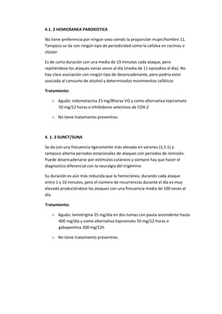 4.1. 2 HEMICRANEA PAROXISTICA
No tiene preferencia por ningún sexo siendo la proporción mujer/hombre 11.
Tampoco se da con ningún tipo de periodicidad como la cefalea en racimos o
clúster.
Es de corta duración con una media de 19 minutos cada ataque, pero
repitiéndose los ataques varias veces al día (media de 11 episodios al día). No
hay clara asociación con ningún tipo de desencadenante, pero podría estar
asociada al consumo de alcohol y determinados movimientos cefálicos
Tratamiento:
o Agudo: indometacina 25 mg/8horas VO y como alternativa topiramato
50 mg/12 horas o inhibidores selectivos de COX-2
o No tiene tratamiento preventivo.
4. 1. 3 SUNCT/SUNA
Se da con una frecuencia ligeramente más elevada en varones (1,5:1) y
tampoco alterna periodos estacionales de ataques con periodos de remisión.
Puede desencadenarse por estímulos cutáneos y siempre hay que hacer el
diagnostico diferencial con la neuralgia del trigémino
Su duración es aún más reducida que la hemicránea, durando cada ataque
entre 1 y 10 minutos, pero el número de recurrencias durante el día es muy
elevado produciéndose los ataques con una frecuencia media de 100 veces al
día.
Tratamiento:
o Agudo: lamotrigina 25 mg/día en dos tomas con pauta ascendente hasta
400 mg/día y como alternativa topiramato 50 mg/12 horas o
gabapentina 300 mg/12h
o No tiene tratamiento preventivo.
 