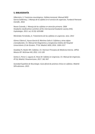 5. BIBLIOGRAFÍA
Silberstein, S; Trastornos neurologicos. Cefalea tensional. Manual MSD
García Caldentey, J. Manejo de la cefalea en el servicio de urgencias. Fundació Patronat
Científic. 2016
Navas Cutanda, J. Manejo de las cefaleas en atención primaria. 2004
Headache clasificattion comittee of the internacional headache society (IHS).
Cephalalgia. 2013. Jul; 33 (9): 629-808
Menéndez Fernández, A. Tratamiento de las cefaleas en urgencias. Jano. 2011
Gómez Cibeira E, Ayuso García B, Martínez Salio A. Cefaleas y otras algias
craneofaciales. En: Manual de Diagnóstico y terapéutica médica del Hospital
Universitario 12 de Octubre. 7ª Ed. Madrid: MSD; 2016. 1304-1317
Goadsby PJ, Raskin NH. Cefaleas. En: Harrison Principios de Medicina Interna. 18ªEd.
Mexico DF: McGraw-Hill; 2012. 112-128
Santos S, Perez C, Laguna JC, Rivas M. Cefalea en Urgencias. En: Manual de Urgencias.
4ª Ed; Madrid: Panamericana. 2017. 362-367
Sociedad Española de Neurologia. Guía oficial de práctica clínica en cefaleas. Madrid:
SEN ediciones. 2015
 