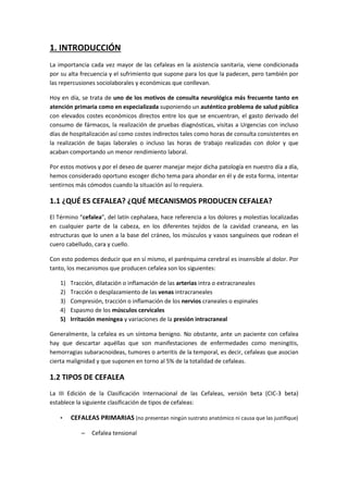 1. INTRODUCCIÓN
La importancia cada vez mayor de las cefaleas en la asistencia sanitaria, viene condicionada
por su alta frecuencia y el sufrimiento que supone para los que la padecen, pero también por
las repercusiones sociolaborales y económicas que conllevan.
Hoy en día, se trata de uno de los motivos de consulta neurológica más frecuente tanto en
atención primaria como en especializada suponiendo un auténtico problema de salud pública
con elevados costes económicos directos entre los que se encuentran, el gasto derivado del
consumo de fármacos, la realización de pruebas diagnósticas, visitas a Urgencias con incluso
días de hospitalización así como costes indirectos tales como horas de consulta consistentes en
la realización de bajas laborales o incluso las horas de trabajo realizadas con dolor y que
acaban comportando un menor rendimiento laboral.
Por estos motivos y por el deseo de querer manejar mejor dicha patología en nuestro día a día,
hemos considerado oportuno escoger dicho tema para ahondar en él y de esta forma, intentar
sentirnos más cómodos cuando la situación así lo requiera.
1.1 ¿QUÉ ES CEFALEA? ¿QUÉ MECANISMOS PRODUCEN CEFALEA?
El Término “cefalea”, del latín cephalaea, hace referencia a los dolores y molestias localizadas
en cualquier parte de la cabeza, en los diferentes tejidos de la cavidad craneana, en las
estructuras que lo unen a la base del cráneo, los músculos y vasos sanguíneos que rodean el
cuero cabelludo, cara y cuello.
Con esto podemos deducir que en sí mismo, el parénquima cerebral es insensible al dolor. Por
tanto, los mecanismos que producen cefalea son los siguientes:
1) Tracción, dilatación o inflamación de las arterias intra o extracraneales
2) Tracción o desplazamiento de las venas intracraneales
3) Compresión, tracción o inflamación de los nervios craneales o espinales
4) Espasmo de los músculos cervicales
5) Irritación meníngea y variaciones de la presión intracraneal
Generalmente, la cefalea es un síntoma benigno. No obstante, ante un paciente con cefalea
hay que descartar aquéllas que son manifestaciones de enfermedades como meningitis,
hemorragias subaracnoideas, tumores o arteritis de la temporal, es decir, cefaleas que asocian
cierta malignidad y que suponen en torno al 5% de la totalidad de cefaleas.
1.2 TIPOS DE CEFALEA
La III Edición de la Clasificación Internacional de las Cefaleas, versión beta (CIC-3 beta)
establece la siguiente clasificación de tipos de cefaleas:
• CEFALEAS PRIMARIAS (no presentan ningún sustrato anatómico ni causa que las justifique)
– Cefalea tensional
 
