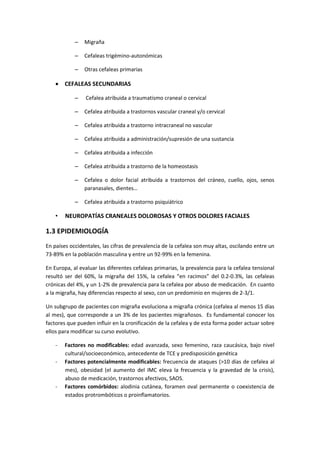 – Migraña
– Cefaleas trigémino-autonómicas
– Otras cefaleas primarias
 CEFALEAS SECUNDARIAS
– Cefalea atribuida a traumatismo craneal o cervical
– Cefalea atribuida a trastornos vascular craneal y/o cervical
– Cefalea atribuida a trastorno intracraneal no vascular
– Cefalea atribuida a administración/supresión de una sustancia
– Cefalea atribuida a infección
– Cefalea atribuida a trastorno de la homeostasis
– Cefalea o dolor facial atribuida a trastornos del cráneo, cuello, ojos, senos
paranasales, dientes…
– Cefalea atribuida a trastorno psiquiátrico
• NEUROPATÍAS CRANEALES DOLOROSAS Y OTROS DOLORES FACIALES
1.3 EPIDEMIOLOGÍA
En países occidentales, las cifras de prevalencia de la cefalea son muy altas, oscilando entre un
73-89% en la población masculina y entre un 92-99% en la femenina.
En Europa, al evaluar las diferentes cefaleas primarias, la prevalencia para la cefalea tensional
resultó ser del 60%, la migraña del 15%, la cefalea “en racimos” del 0.2-0.3%, las cefaleas
crónicas del 4%, y un 1-2% de prevalencia para la cefalea por abuso de medicación. En cuanto
a la migraña, hay diferencias respecto al sexo, con un predominio en mujeres de 2-3/1.
Un subgrupo de pacientes con migraña evoluciona a migraña crónica (cefalea al menos 15 días
al mes), que corresponde a un 3% de los pacientes migrañosos. Es fundamental conocer los
factores que pueden influir en la cronificación de la cefalea y de esta forma poder actuar sobre
ellos para modificar su curso evolutivo.
- Factores no modificables: edad avanzada, sexo femenino, raza caucásica, bajo nivel
cultural/socioeconómico, antecedente de TCE y predisposición genética
- Factores potencialmente modificables: frecuencia de ataques (>10 días de cefalea al
mes), obesidad (el aumento del IMC eleva la frecuencia y la gravedad de la crisis),
abuso de medicación, trastornos afectivos, SAOS.
- Factores comórbidos: alodinia cutánea, foramen oval permanente o coexistencia de
estados protrombóticos o proinflamatorios.
 