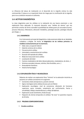 La influencia del abuso de medicación en el desarrollo de la migraña crónica ha sido
controvertida. El abuso es un importante factor de riesgo para la cronificación de la migraña,
pero no es condición necesaria ni suficiente.
1.4. ACTITUD DIAGNÓSTICA
La clave diagnóstica para las cefaleas es la realización de una buena anamnesis y una
exploración física adecuada. Es necesario descartar unas “señales de alarma” que nos
permitirán orientar de forma razonable la posibilidad de cefalea grave y/o secundaria (tumor,
proceso infeccioso, inflamatorio, alteración metabólica, patología vascular, patología inducida
por drogas…).
1.4.1 ANAMNESIS
Es el instrumento principal del diagnóstico y toda anamnesis debe de ser detallada,
cuidadosa y dirigida. De hecho, el diagnóstico de las cefaleas primarias se
establece exclusivamente por la anamnesis.
 Edad, sexo y ocupación laboral
 Edad de comienzo de la cefalea
 Frecuencia de la cefalea
 Intensidad y características de la cefalea
 Duración del episodio de cefalea
 Modo de instauración de la cefalea
 Localización del dolor
 Factores moduladores del dolor (desencadenantes, moduladores, de alivio…)
 Síntomas asociados (náuseas, vómitos, foto-fonofobia, aura…)
 Antecedentes familiares
 Historia farmacológica
1.4.2 EXPLORACIÓN FÍSICA Y NEUROLÓGICA
Debemos de realizar una exploración física “mínima” en la valoración inicial de un
paciente con cefalea consistente en lo siguiente:
 Constantes vitales (temperatura y presión arterial)
 Signos meníngeos (ante cefaleas bruscas y/o con fiebre)
 Exploración neurológica: nivel de consciencia, afectación de funciones
superiores, pares craneales, campimetría por confrontación, fuerza y
sensibilidad, reflejos osteotendinosos y reflejo de Babinski.
 Exploración ocular (tonómetro, fondo de ojo)
 Palpación de arterias temporales en cefaleas “de novo” en pacientes mayores
de 50 años
1.4.3 PRUEBAS COMPLEMENTARIAS
 Estudios analíticos
 