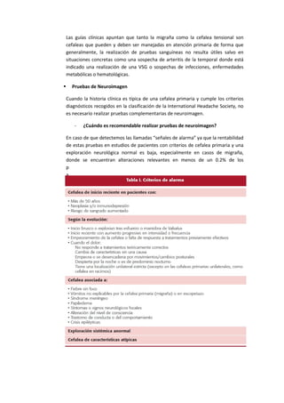 Las guías clínicas apuntan que tanto la migraña como la cefalea tensional son
cefaleas que pueden y deben ser manejadas en atención primaria de forma que
generalmente, la realización de pruebas sanguíneas no resulta útiles salvo en
situaciones concretas como una sospecha de arteritis de la temporal donde está
indicado una realización de una VSG o sospechas de infecciones, enfermedades
metabólicas o hematológicas.
 Pruebas de Neuroimagen
Cuando la historia clínica es típica de una cefalea primaria y cumple los criterios
diagnósticos recogidos en la clasificación de la International Headache Society, no
es necesario realizar pruebas complementarias de neuroimagen.
- ¿Cuándo es recomendable realizar pruebas de neuroimagen?
En caso de que detectemos las llamadas “señales de alarma” ya que la rentabilidad
de estas pruebas en estudios de pacientes con criterios de cefalea primaria y una
exploración neurológica normal es baja, especialmente en casos de migraña,
donde se encuentran alteraciones relevantes en menos de un 0.2% de los
p
a
c
i
e
n
t
e
s
.
 