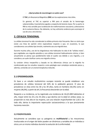 - ¿Qué pruebas de neuroimagen se suelen usar?
El TAC y la Resonancia Magnética (RM) son las exploraciones más útiles.
En general, el TAC es superior a RM para el estudio de la hemorragia
subaracnoidea, traumatismos agudos y sospecha de lesiones óseas. Por su parte, la
RM es más sensible para la detección de malformaciones vasculares y alteraciones
de la sustancia blanca. No obstante, no hay suficiente evidencia para aconsejar el
uso de una u otra técnica
2. CEFALEA TENSIONAL
La cefalea tensional ha sido considerada la cefalea primaria más frecuente. Bien es cierto que
existe una línea de opinión entre especialistas respecto a que, en ocasiones, lo que
consideramos una cefalea tipo tensión, realmente sea una migraña leve.
Durante muchos años, uno de los diagnósticos más habituales ha sido el de “cefalea mixta”,
que englobaba una migraña episódica y una cefalea tensional habitualmente crónica, si bien
actualmente se piensa que posiblemente todo el cuadro sea debido a una migraña, y se
considera y se suele clasificar como una migraña crónica.
Su carácter clínico inespecífico y basado en las diferencias clínicas con la migraña ha
condicionado que los estudios respecto a esta patología sean complejos existiendo pocos y,
además, contando con un arsenal terapéutico reducido.
2.1 EPIDEMIOLOGÍA
En base a un estudio multicéntrico europeo reciente se puede establecer una
prevalencia de cefalea tensional del 62% de la población general. El pico de
prevalencia se sitúa entre los 30 y los 39 años, tanto en hombres (42,3%) como en
mujeres (46,9%); a partir de ahí, la frecuencia desciende con la edad.
Respecto a su incidencia, se ha registrado una incidencia de 14,2/1.000 habitantes al
año, mayor entre los 25 y los 35 años y que declina con la edad en ambos sexos. La
proporción es más alta en las mujeres, con una relación mujer/hombre de 1,16:1. De
todo ello, deriva la importante repercusión socioeconómica a la que previamente
hacíamos mención.
2.2 FISIOPATOLOGÍA
Actualmente se considera que su patogenia es multifactorial y los mecanismos
involucrados en el origen del dolor pueden ser dinámicos y variables de un individuo a
otros y en un mismo individuo durante la evolución de la enfermedad.
 