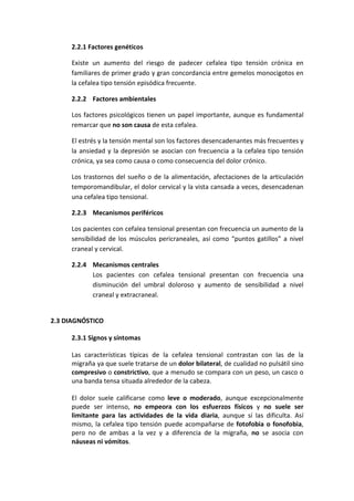 2.2.1 Factores genéticos
Existe un aumento del riesgo de padecer cefalea tipo tensión crónica en
familiares de primer grado y gran concordancia entre gemelos monocigotos en
la cefalea tipo tensión episódica frecuente.
2.2.2 Factores ambientales
Los factores psicológicos tienen un papel importante, aunque es fundamental
remarcar que no son causa de esta cefalea.
El estrés y la tensión mental son los factores desencadenantes más frecuentes y
la ansiedad y la depresión se asocian con frecuencia a la cefalea tipo tensión
crónica, ya sea como causa o como consecuencia del dolor crónico.
Los trastornos del sueño o de la alimentación, afectaciones de la articulación
temporomandibular, el dolor cervical y la vista cansada a veces, desencadenan
una cefalea tipo tensional.
2.2.3 Mecanismos periféricos
Los pacientes con cefalea tensional presentan con frecuencia un aumento de la
sensibilidad de los músculos pericraneales, así como “puntos gatillos” a nivel
craneal y cervical.
2.2.4 Mecanismos centrales
Los pacientes con cefalea tensional presentan con frecuencia una
disminución del umbral doloroso y aumento de sensibilidad a nivel
craneal y extracraneal.
2.3 DIAGNÓSTICO
2.3.1 Signos y síntomas
Las características típicas de la cefalea tensional contrastan con las de la
migraña ya que suele tratarse de un dolor bilateral, de cualidad no pulsátil sino
compresivo o constrictivo, que a menudo se compara con un peso, un casco o
una banda tensa situada alrededor de la cabeza.
El dolor suele calificarse como leve o moderado, aunque excepcionalmente
puede ser intenso, no empeora con los esfuerzos físicos y no suele ser
limitante para las actividades de la vida diaria, aunque sí las dificulta. Así
mismo, la cefalea tipo tensión puede acompañarse de fotofobia o fonofobia,
pero no de ambas a la vez y a diferencia de la migraña, no se asocia con
náuseas ni vómitos.
 