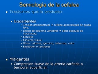 Semiologìa de la cefalea
   Trastornos que la producen

    • Exacerbantes
         • Tensiòn premesntrual  cefalea generalizada de grado
           leve.
         • Lesion de columna vertebral  dolor despuès de
           inactividad.
         • Sinusitis
         • Esfuerzo visual
         • Otros : alcohol, ejercicio, esfuerzos, coito
         • Excitaciòn o tensiones




   Mitigantes
    • Compresiòn suave de la arteria caròtida o
      temporal superficial.
 