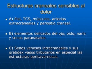 Estructuras craneales sensibles al
                   dolor
   A) Piel, TCS, mùsculos, arterias
    extracraneales y periostio craneal.

   B) elementos delicados del ojo, oìdo, narìz
    y senos paranasales.

   C) Senos venosos intracraneales y sus
    grabdex vasos tributarios en especial las
    estructuras pericavernosas.
 