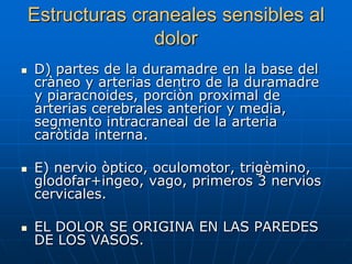 Estructuras craneales sensibles al
                   dolor
   D) partes de la duramadre en la base del
    cràneo y arterias dentro de la duramadre
    y piaracnoides, porciòn proximal de
    arterias cerebrales anterior y media,
    segmento intracraneal de la arteria
    caròtida interna.

   E) nervio òptico, oculomotor, trigèmino,
    glodofar+ingeo, vago, primeros 3 nervios
    cervicales.

   EL DOLOR SE ORIGINA EN LAS PAREDES
    DE LOS VASOS.
 