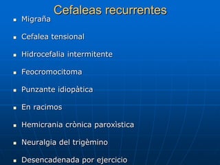 Cefaleas recurrentes
   Migraña

   Cefalea tensional

   Hidrocefalia intermitente

   Feocromocitoma

   Punzante idiopàtica

   En racimos

   Hemicrania crònica paroxìstica

   Neuralgia del trigèmino

   Desencadenada por ejercicio
 