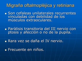 Migraña oftalmoplèjica y retiniana
   Son cefaleas unilaterales recurrentes
    vinculadas con debilidad de los
    mùsculos extraoculares.

   Paràlisis transitoria del III nervio con
    ptosis y afecciòn o no de la pupila.

   Rara vez se daña el IV nervio.

   Frecuente en niños.
 