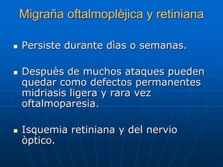 Migraña oftalmoplèjica y retiniana

   Persiste durante dìas o semanas.

   Despuès de muchos ataques pueden
    quedar como defectos permanentes
    midriasis ligera y rara vez
    oftalmoparesia.

   Isquemia retiniana y del nervio
    òptico.
 