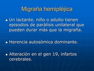 Migraña hemiplèjica
   Un lactante, niño o adulto tienen
    episodios de paràlisis unilateral que
    pueden durar màs que la migraña.

   Herencia autosòmica dominante.

   Alteraciòn en el gen 19, infartos
    cerebrales.
 