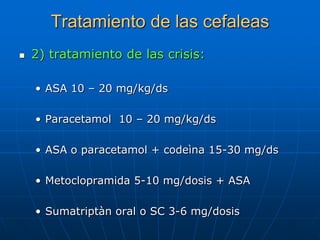 Tratamiento de las cefaleas
   2) tratamiento de las crisis:

    • ASA 10 – 20 mg/kg/ds

    • Paracetamol 10 – 20 mg/kg/ds

    • ASA o paracetamol + codeìna 15-30 mg/ds

    • Metoclopramida 5-10 mg/dosis + ASA

    • Sumatriptàn oral o SC 3-6 mg/dosis
 