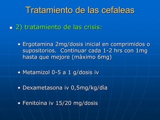 Tratamiento de las cefaleas
   2) tratamiento de las crisis:

    • Ergotamina 2mg/dosis inicial en comprimidos o
      supositorios. Continuar cada 1-2 hrs con 1mg
      hasta que mejore (màximo 6mg)

    • Metamizol 0-5 a 1 g/dosis iv

    • Dexametasona iv 0,5mg/kg/dìa

    • Fenitoìna iv 15/20 mg/dosis
 