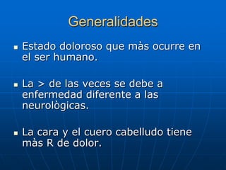 Generalidades
   Estado doloroso que màs ocurre en
    el ser humano.

   La > de las veces se debe a
    enfermedad diferente a las
    neurològicas.

   La cara y el cuero cabelludo tiene
    màs R de dolor.
 