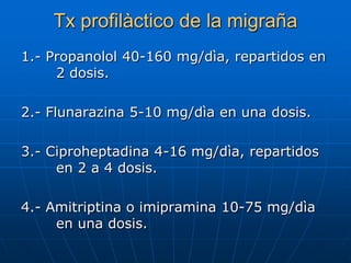 Tx profilàctico de la migraña
1.- Propanolol 40-160 mg/dìa, repartidos en
     2 dosis.

2.- Flunarazina 5-10 mg/dìa en una dosis.

3.- Ciproheptadina 4-16 mg/dìa, repartidos
     en 2 a 4 dosis.

4.- Amitriptina o imipramina 10-75 mg/dìa
     en una dosis.
 