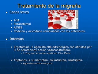 Tratamiento de la migraña
   Casos leves

    •   ASA
    •   Paracetamol
    •   AINES
    •   Codeìna y oxicodona combinados con los anteriores.

   Intensos

    • Ergotamina  agonista alfa adrenèrgico con afinidad por
      R de serotoninay acciòn vasoconstrictora.
            • 1-2mg que se puede repetir en 15 a 30min


    • Triptanos  sumatriptàn, zolimtriptàn, rizatriptàn.
            • Agonistas serotoninèrgicos
 