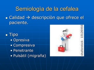 Semiologìa de la cefalea
   Calidad  descripciòn que ofrece el
    paciente.

   Tipo
    • Opresiva
    • Compresiva
    • Penetrante
    • Pulsàtil (migraña)
 