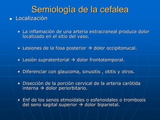 Semiologìa de la cefalea
   Localizaciòn

    • La inflamaciòn de una arteria extracraneal produce dolor
      localizado en el sitio del vaso.

    • Lesiones de la fosa posterior  dolor occipitonucal.

    • Lesiòn supratentorial  dolor frontotemporal.

    • Diferenciar con glaucoma, sinusitis , otitis y otros.

    • Disecciòn de la porciòn cervical de la arteria caròtida
      interna  dolor periorbitario.

    • Enf de los senos etmoidales o esfenoidales o trombosis
      del seno sagital superior  dolor biparietal.
 