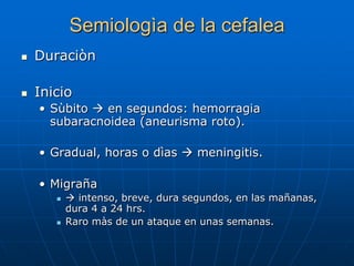 Semiologìa de la cefalea
   Duraciòn

   Inicio
    • Sùbito  en segundos: hemorragia
      subaracnoidea (aneurisma roto).

    • Gradual, horas o dìas  meningitis.

    • Migraña
           intenso, breve, dura segundos, en las mañanas,
           dura 4 a 24 hrs.
          Raro màs de un ataque en unas semanas.
 